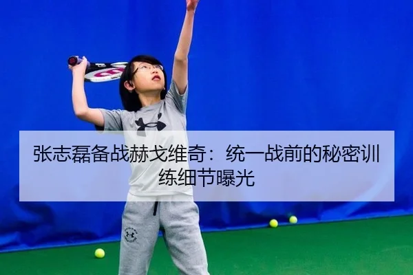 张志磊备战赫戈维奇：统一战前的秘密训练细节曝光