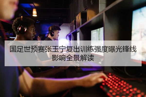 国足世预赛张玉宁复出训练强度曝光锋线影响全景解读